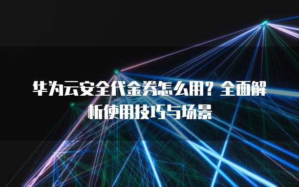 华为云安全代金券怎么用?全面解析使用技巧与场景