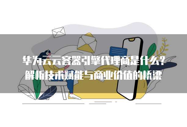 华为云云容器引擎代理商是什么?解析技术赋能与商业价值的桥梁