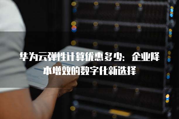 华为云弹性计算优惠多少:企业降本增效的数字化新选择