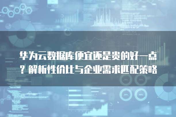 华为云数据库便宜还是贵的好一点?解析性价比与企业需求匹配策略