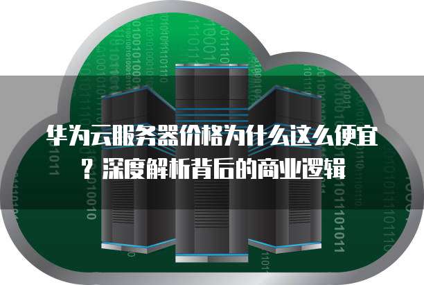 华为云服务器价格为什么这么便宜?深度解析背后的商业逻辑