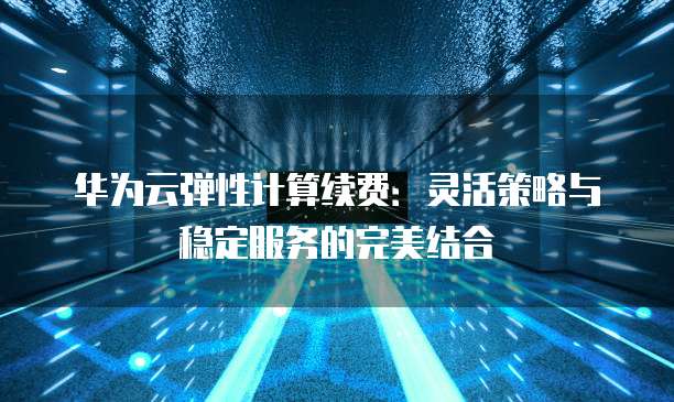 华为云弹性计算续费:灵活策略与稳定服务的完美结合