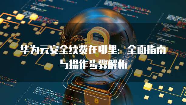 华为云安全续费在哪里:全面指南与操作步骤解析