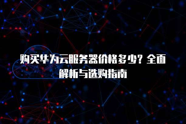 购买华为云服务器价格多少?全面解析与选购指南