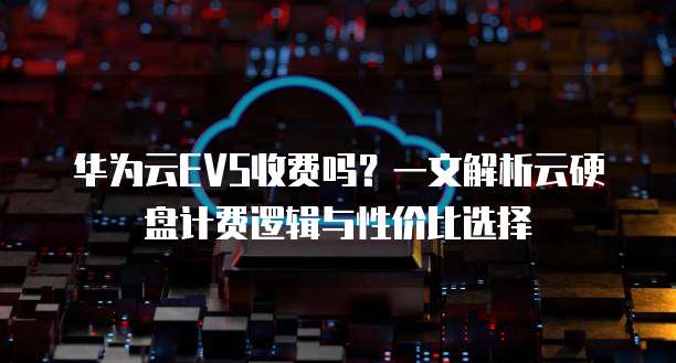 华为云EVS收费吗?一文解析云硬盘计费逻辑与性价比选择