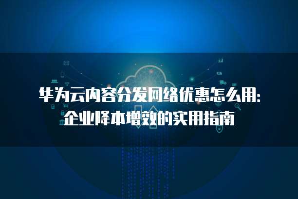 华为云内容分发网络优惠怎么用:企业降本增效的实用指南