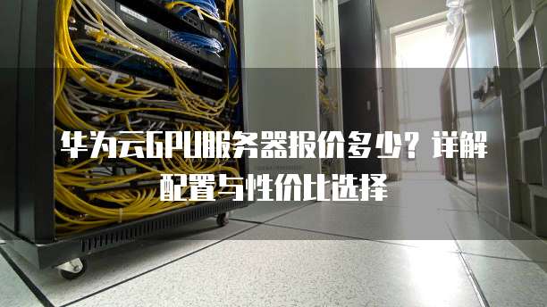 华为云GPU服务器报价多少？详解配置与性价比选择