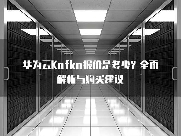 华为云Kafka报价是多少?全面解析与购买建议