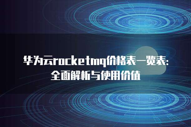 华为云rocketmq价格表一览表:全面解析与使用价值