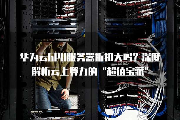 华为云GPU服务器折扣大吗?深度解析云上算力的“超值宝藏”