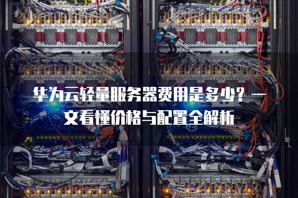 华为云轻量服务器费用是多少?一文看懂价格与配置全解析