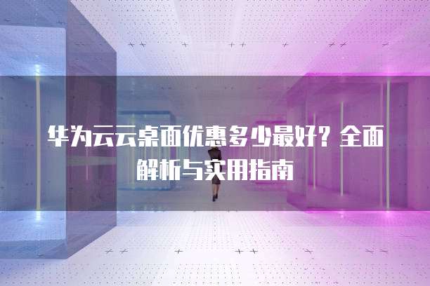 华为云云桌面优惠多少最好?全面解析与实用指南
