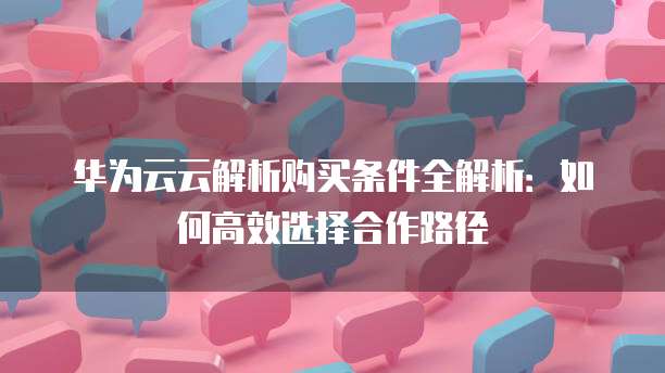 华为云云解析购买条件全解析:如何高效选择合作路径