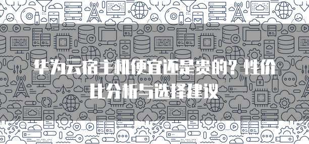 华为云宿主机便宜还是贵的?性价比分析与选择建议