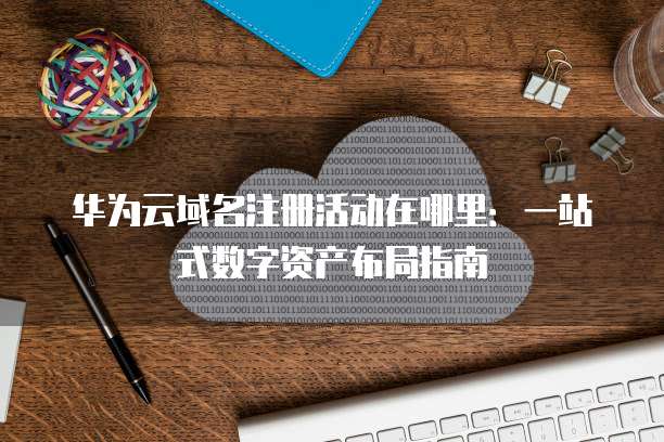 华为云域名注册活动在哪里:一站式数字资产布局指南