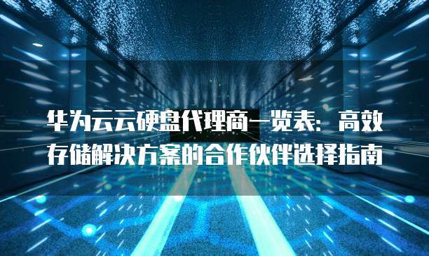 华为云云硬盘代理商一览表:高效存储解决方案的合作伙伴选择指南
