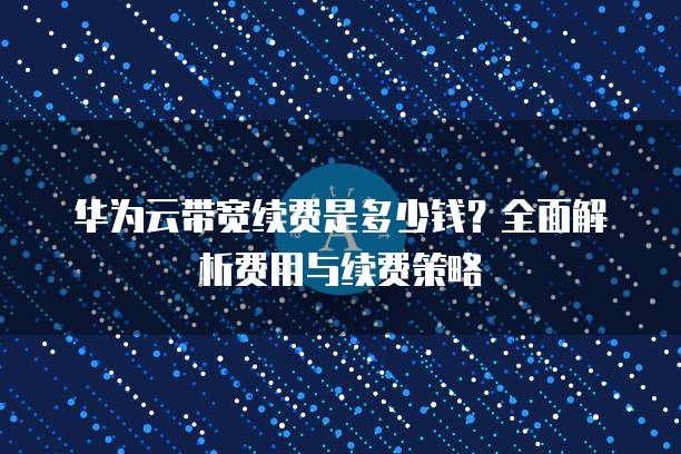 华为云带宽续费是多少钱?全面解析费用与续费策略
