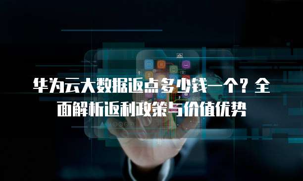 华为云大数据返点多少钱一个?全面解析返利政策与价值优势