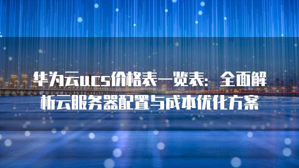 华为云ucs价格表一览表:全面解析云服务器配置与成本优化方案