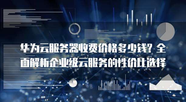 华为云服务器收费价格多少钱?全面解析企业级云服务的性价比选择
