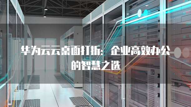 华为云云桌面打折：企业高效办公的智慧之选