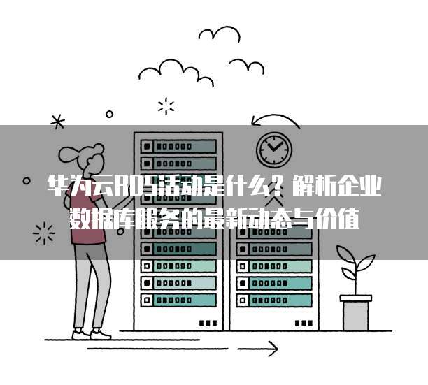 华为云RDS活动是什么?解析企业数据库服务的最新动态与价值