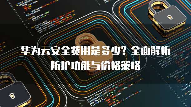 华为云安全费用是多少?全面解析防护功能与价格策略