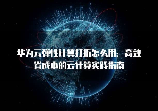 华为云弹性计算打折怎么用：高效省成本的云计算实践指南