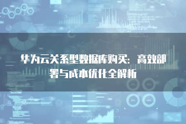 华为云关系型数据库购买:高效部署与成本优化全解析