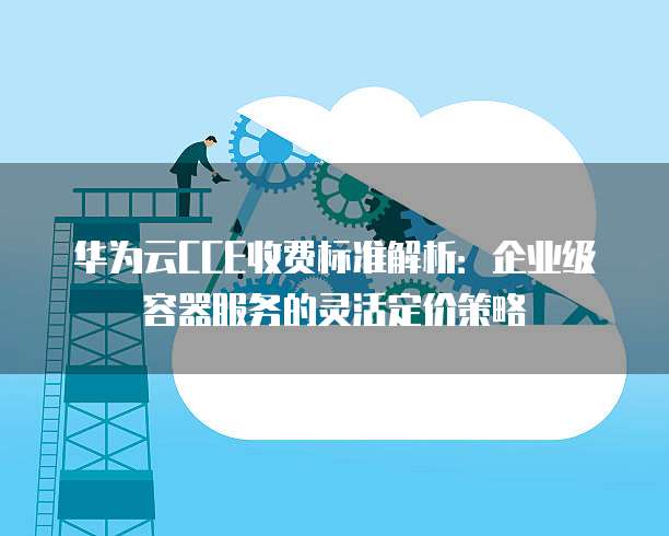 华为云CCE收费标准解析:企业级容器服务的灵活定价策略
