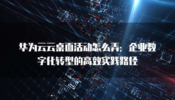 华为云云桌面活动怎么弄：企业数字化转型的高效实践路径