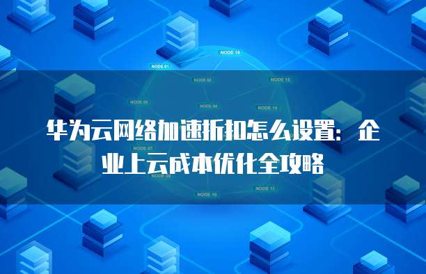 华为云网络加速折扣怎么设置:企业上云成本优化全攻略