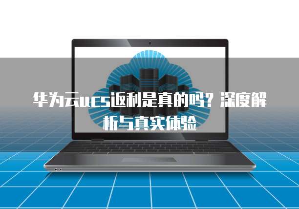 华为云ucs返利是真的吗?深度解析与真实体验