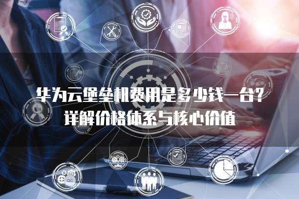 华为云堡垒机费用是多少钱一台？详解价格体系与核心价值