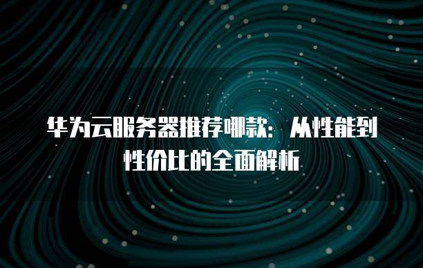 华为云服务器推荐哪款:从性能到性价比的全面解析