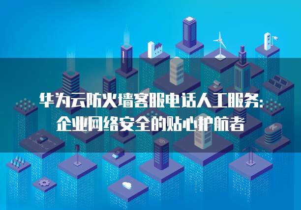 华为云防火墙客服电话人工服务:企业网络安全的贴心护航者