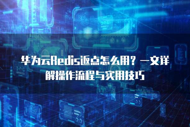 华为云Redis返点怎么用?一文详解操作流程与实用技巧