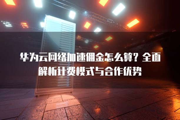 华为云网络加速佣金怎么算?全面解析计费模式与合作优势