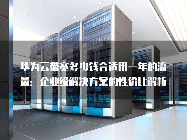 华为云带宽多少钱合适用一年的流量：企业级解决方案的性价比解析