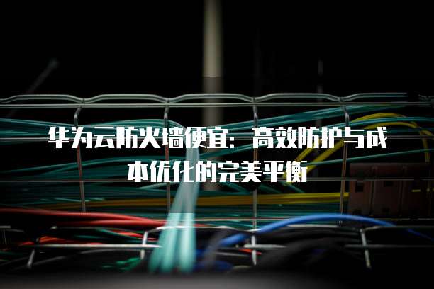 华为云防火墙便宜:高效防护与成本优化的完美平衡