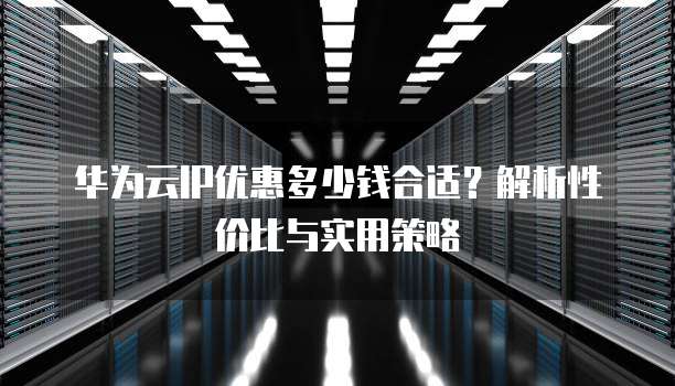 华为云IP优惠多少钱合适?解析性价比与实用策略