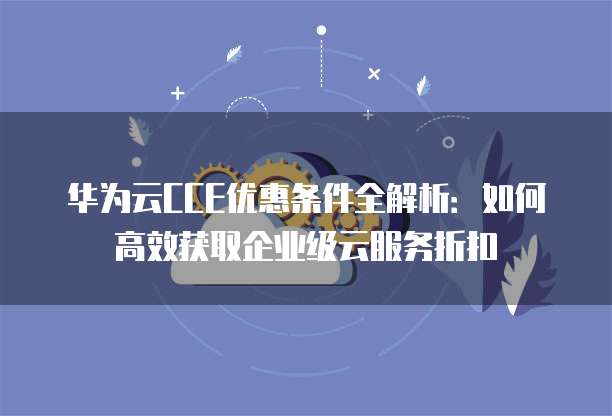 华为云CCE优惠条件全解析:如何高效获取企业级云服务折扣