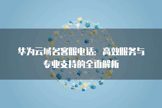 华为云域名客服电话:高效服务与专业支持的全面解析
