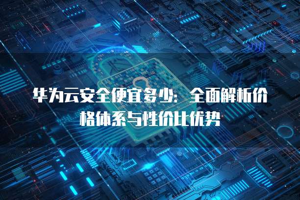 华为云安全便宜多少：全面解析价格体系与性价比优势