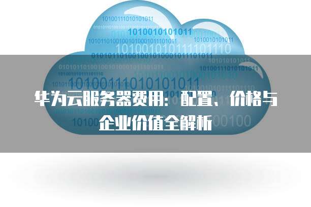 华为云服务器费用:配置、价格与企业价值全解析