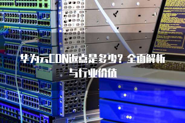 华为云CDN返点是多少?全面解析与行业价值