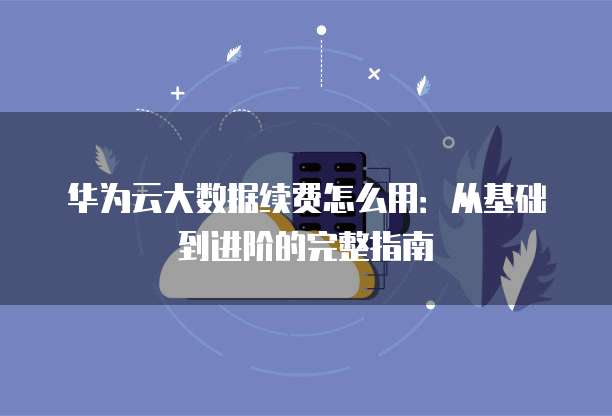 华为云大数据续费怎么用:从基础到进阶的完整指南