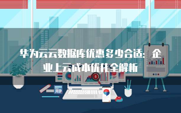 华为云云数据库优惠多少合适:企业上云成本优化全解析