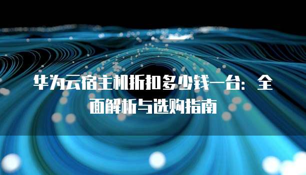 华为云宿主机折扣多少钱一台:全面解析与选购指南
