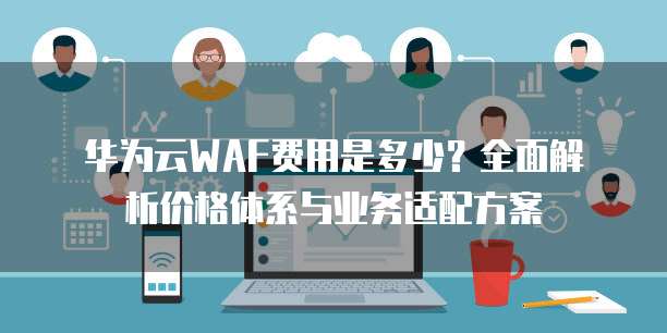 华为云WAF费用是多少?全面解析价格体系与业务适配方案